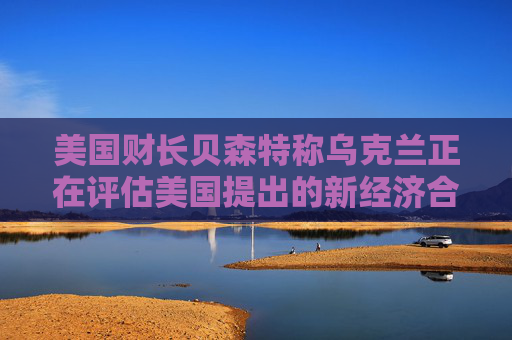 美国财长贝森特称乌克兰正在评估美国提出的新经济合作方案