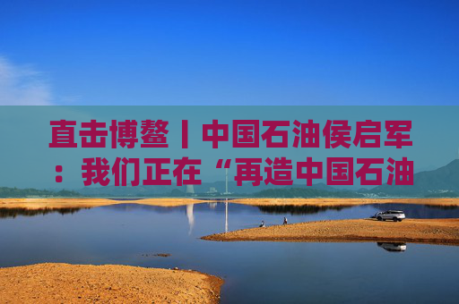 直击博鳌丨中国石油侯启军：我们正在“再造中国石油”