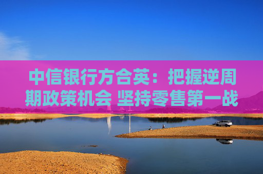 中信银行方合英：把握逆周期政策机会 坚持零售第一战略不摇摆