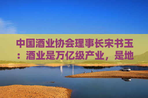 中国酒业协会理事长宋书玉：酒业是万亿级产业，是地方经济的支柱，是民生就业的保障