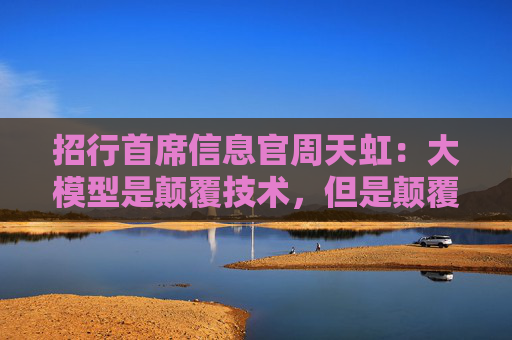 招行首席信息官周天虹：大模型是颠覆技术，但是颠覆世界还需继续努力