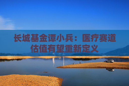 长城基金谭小兵：医疗赛道估值有望重新定义