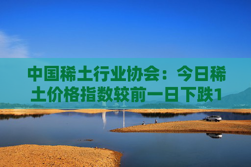 中国稀土行业协会：今日稀土价格指数较前一日下跌1.2点