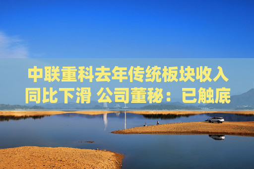 中联重科去年传统板块收入同比下滑 公司董秘：已触底，今年有望驶入增长轨道
