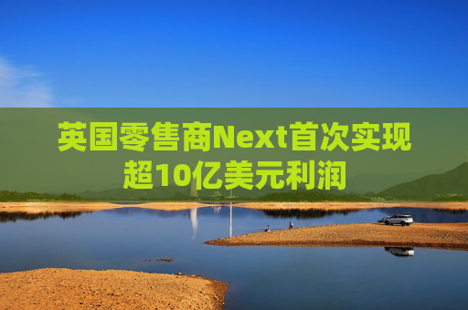 英国零售商Next首次实现超10亿美元利润
