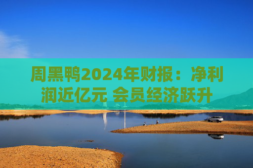 周黑鸭2024年财报：净利润近亿元 会员经济跃升