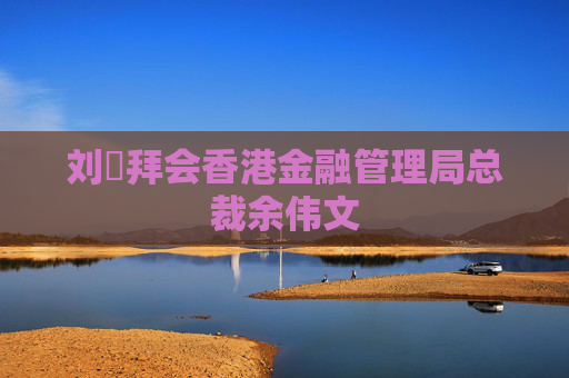 刘珺拜会香港金融管理局总裁余伟文