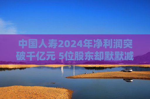 中国人寿2024年净利润突破千亿元 5位股东却默默减持