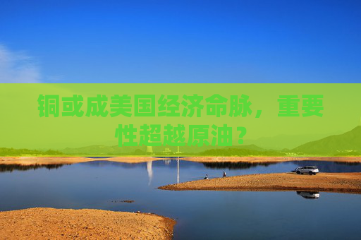 铜或成美国经济命脉，重要性超越原油？