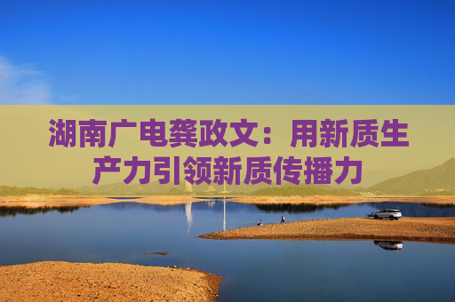 湖南广电龚政文：用新质生产力引领新质传播力