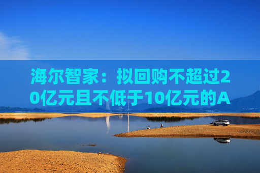 海尔智家：拟回购不超过20亿元且不低于10亿元的A股社会公众股份用于员工持股计划