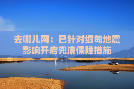 去哪儿网：已针对缅甸地震影响开启兜底保障措施