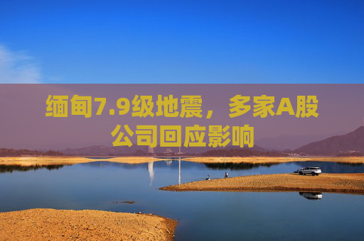 缅甸7.9级地震，多家A股公司回应影响