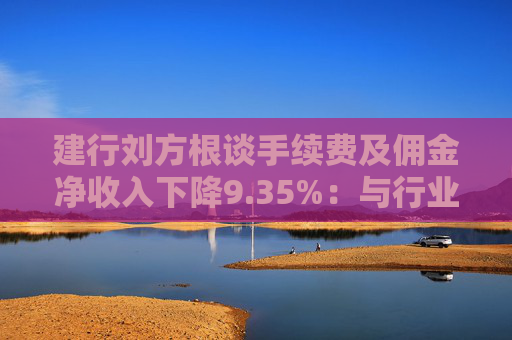 建行刘方根谈手续费及佣金净收入下降9.35%：与行业趋势一致，呈现三大积极变化