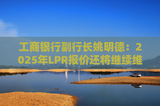工商银行副行长姚明德：2025年LPR报价还将继续维持下调趋势