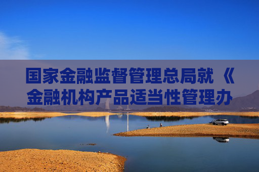 国家金融监督管理总局就 《金融机构产品适当性管理办法（征求意见稿）》 公开征求意见