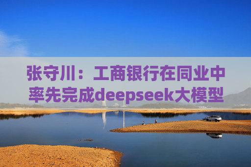 张守川：工商银行在同业中率先完成deepseek大模型私有化部署，并接入“工银智涌”大模型矩阵体系