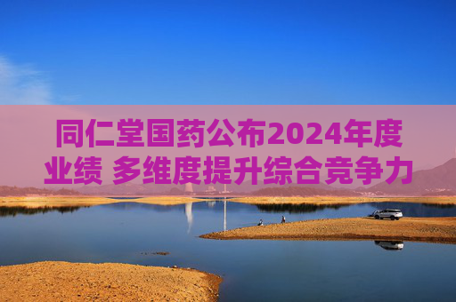 同仁堂国药公布2024年度业绩 多维度提升综合竞争力 筑牢高质量发展根基