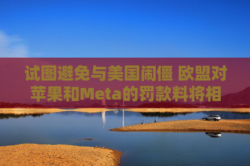 试图避免与美国闹僵 欧盟对苹果和Meta的罚款料将相对温和