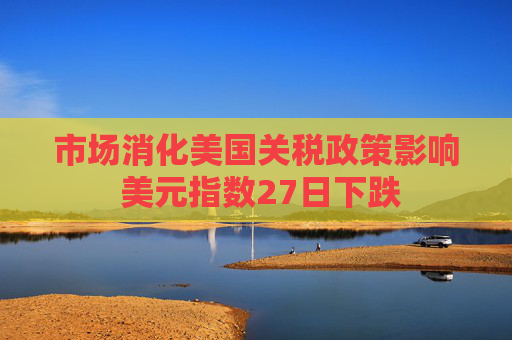 市场消化美国关税政策影响 美元指数27日下跌