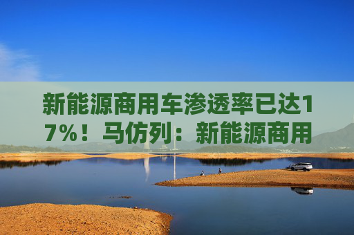 新能源商用车渗透率已达17%！马仿列：新能源商用车开始从政策推动走向市场推动