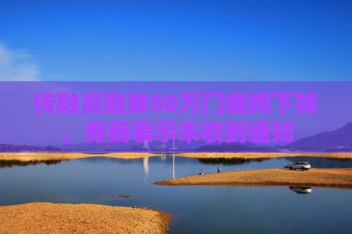 传融资融券50万门槛将下降，券商表示未收到通知