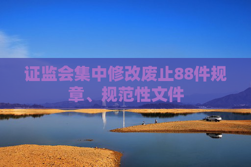 证监会集中修改废止88件规章、规范性文件