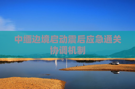 中缅边境启动震后应急通关协调机制
