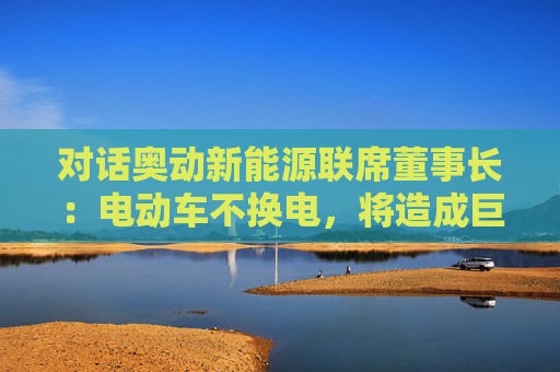 对话奥动新能源联席董事长：电动车不换电，将造成巨大能源浪费