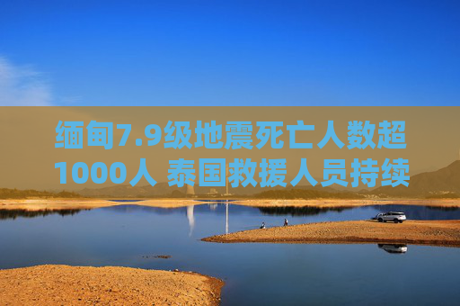 缅甸7.9级地震死亡人数超1000人 泰国救援人员持续搜救