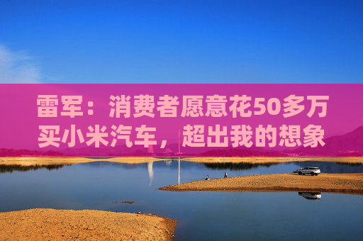 雷军：消费者愿意花50多万买小米汽车，超出我的想象