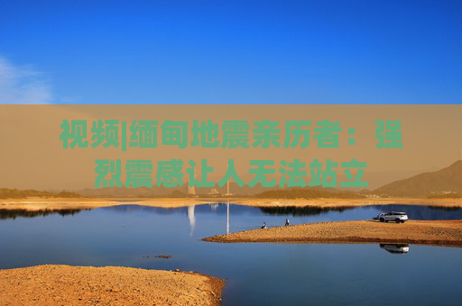 视频|缅甸地震亲历者：强烈震感让人无法站立