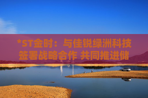 *ST金时：与佳锐绿洲科技签署战略合作 共同推进储能技术创新