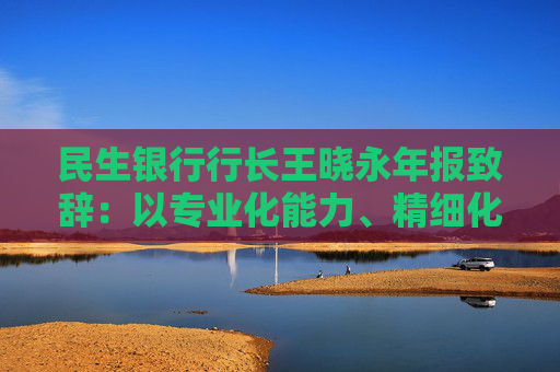 民生银行行长王晓永年报致辞：以专业化能力、精细化管理、特色化优势持续推动全行高质量发展