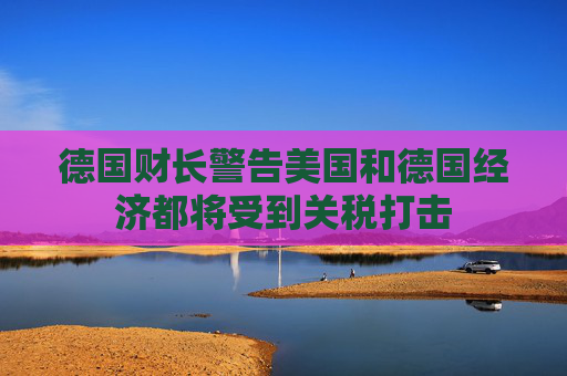 德国财长警告美国和德国经济都将受到关税打击
