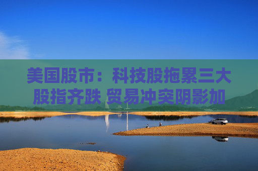 美国股市：科技股拖累三大股指齐跌 贸易冲突阴影加重经济疑虑