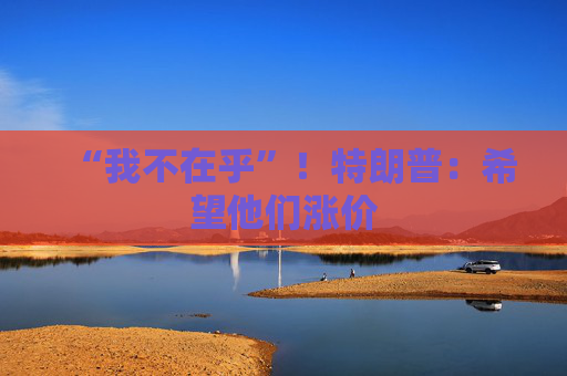 “我不在乎”！特朗普：希望他们涨价