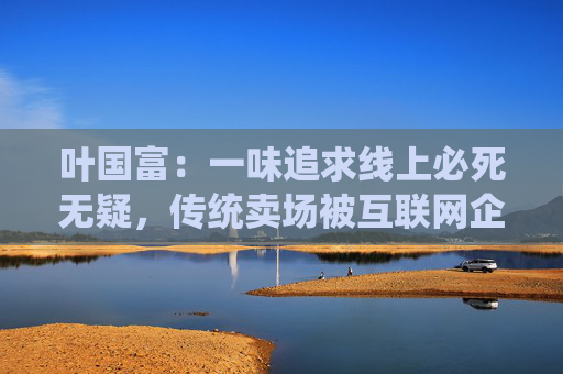 叶国富：一味追求线上必死无疑，传统卖场被互联网企业收购后结局有目共睹