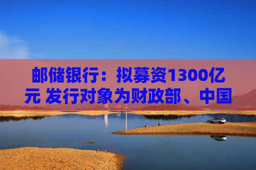 邮储银行：拟募资1300亿元 发行对象为财政部、中国移动集团和中国船舶集团