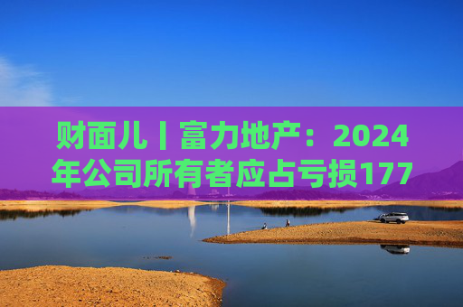财面儿丨富力地产：2024年公司所有者应占亏损177.1亿元 同比收窄12.17%