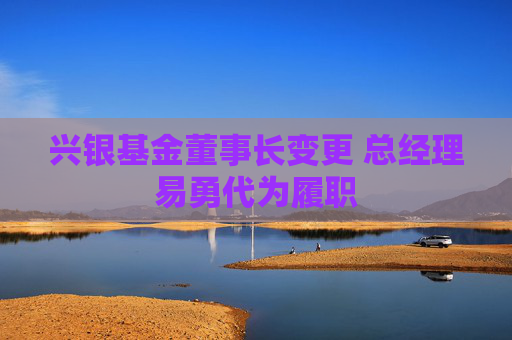 兴银基金董事长变更 总经理易勇代为履职