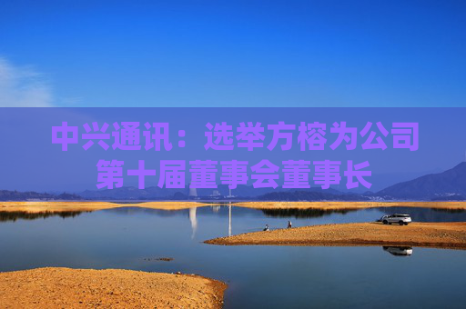 中兴通讯：选举方榕为公司第十届董事会董事长