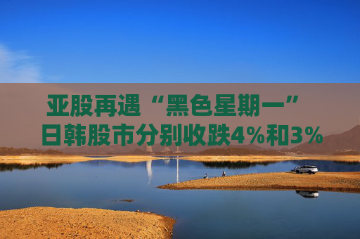 亚股再遇“黑色星期一” 日韩股市分别收跌4%和3% 日经指数进入回调区间