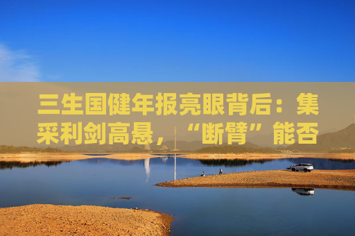 三生国健年报亮眼背后：集采利剑高悬，“断臂”能否撑起自免单腿狂奔？
