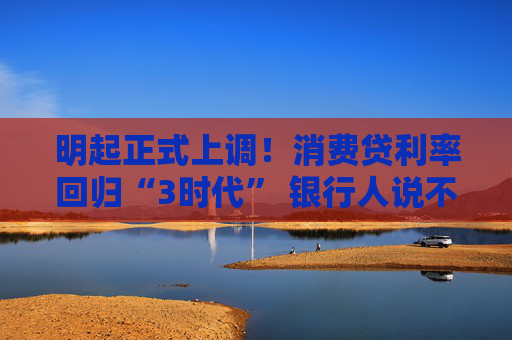 明起正式上调！消费贷利率回归“3时代” 银行人说不想“亏本赚吆喝”