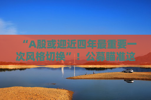 “A股或迎近四年最重要一次风格切换”！公募瞄准这些方向