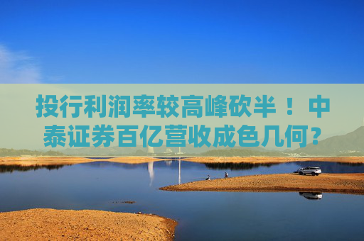 投行利润率较高峰砍半 ！中泰证券百亿营收成色几何？