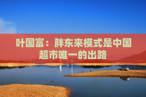 叶国富：胖东来模式是中国超市唯一的出路