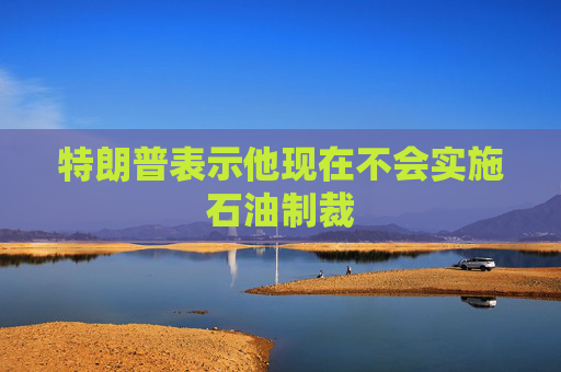 特朗普表示他现在不会实施石油制裁