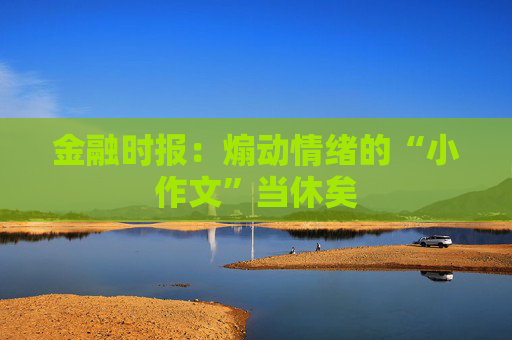 金融时报：煽动情绪的“小作文”当休矣